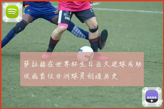 萨拉赫在世界杯生日当天进球或助攻成首位非洲球员创造历史