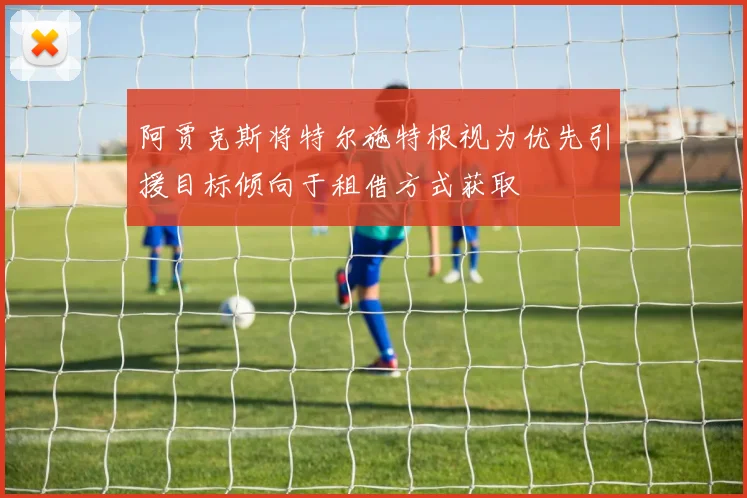 阿贾克斯将特尔施特根视为优先引援目标倾向于租借方式获取