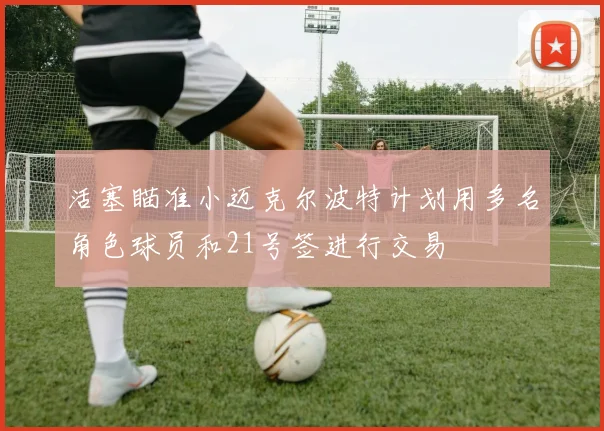 活塞瞄准小迈克尔波特计划用多名角色球员和21号签进行交易