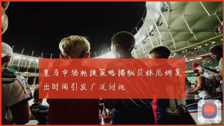 皇马中场轮换策略揭秘贝林厄姆复出时间引发广泛讨论