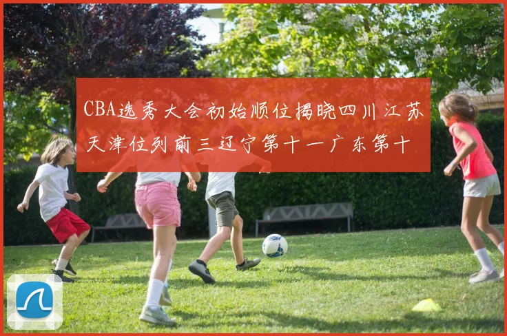 CBA选秀大会初始顺位揭晓四川江苏天津位列前三辽宁第十一广东第十六
