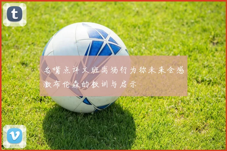 名嘴点评文班离场行为称未来会感激布伦森的教训与启示