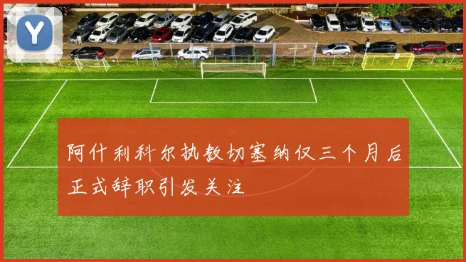阿什利科尔执教切塞纳仅三个月后正式辞职引发关注