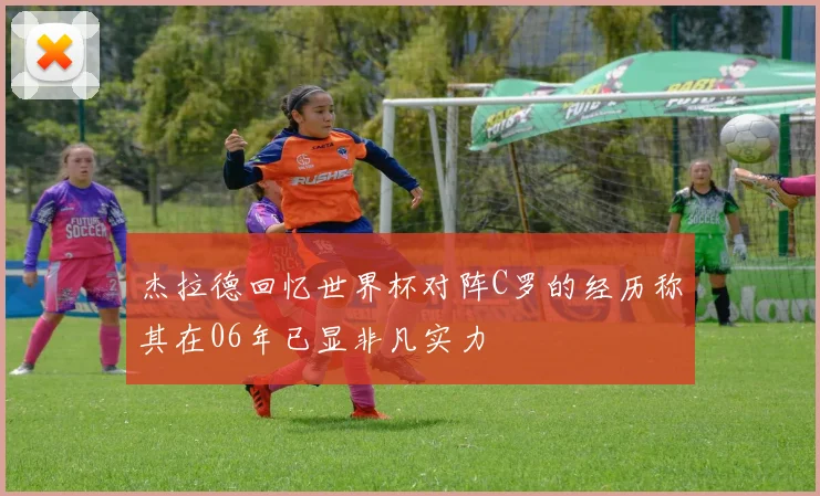 杰拉德回忆世界杯对阵C罗的经历称其在06年已显非凡实力