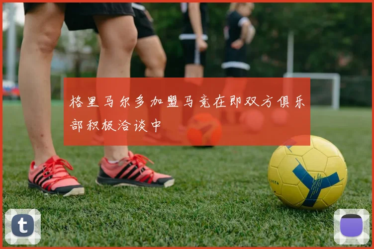 格里马尔多加盟马竞在即双方俱乐部积极洽谈中
